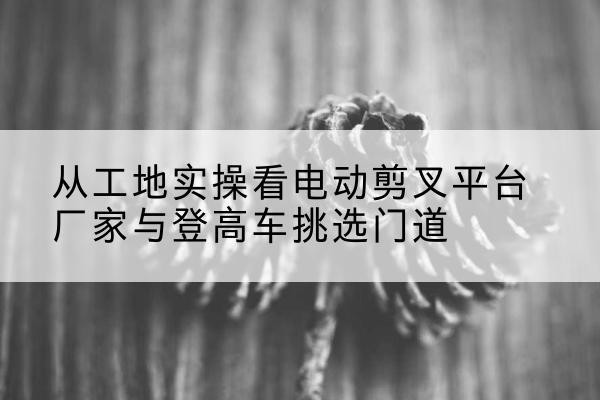 东平电动剪叉升降平台厂家-从工地实操看电动剪叉平台厂家与登高车挑选门道