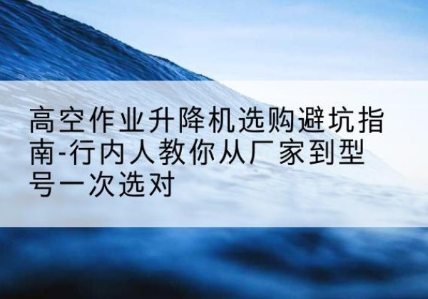 东平升降平台厂家-高空作业升降机选购避坑指南-行内人教你从厂家到型号一次选对