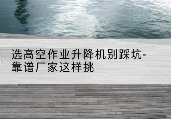 东平剪叉式升降机厂家-选高空作业升降机别踩坑-靠谱厂家这样挑