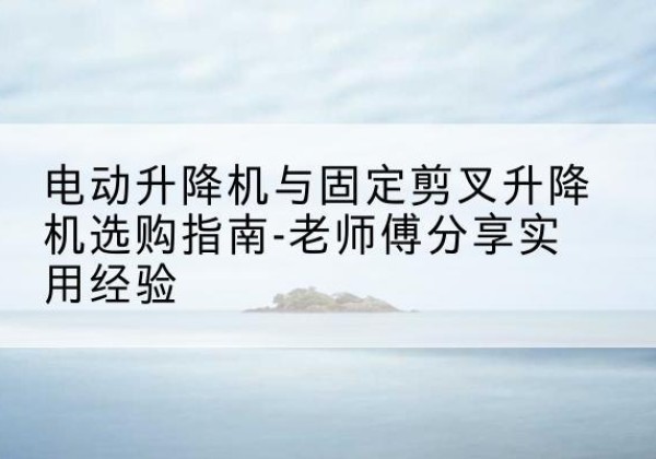 东平电动升降机怎么选-电动升降机与固定剪叉升降机选购指南-老师傅分享实用经验