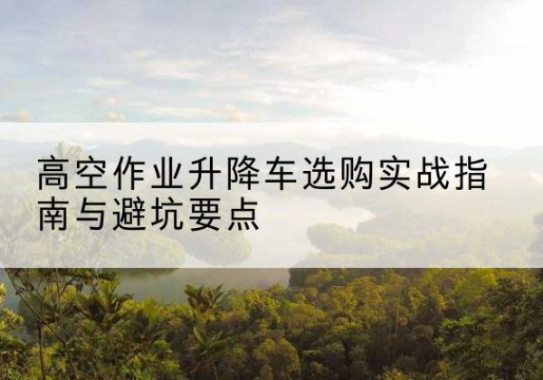东平升降车怎么选-高空作业升降车选购实战指南与避坑要点