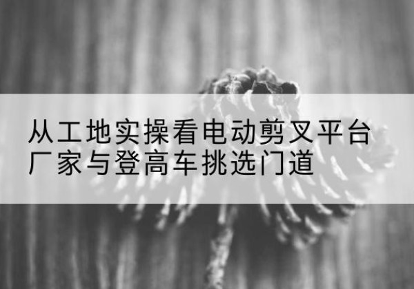 东平电动剪叉升降平台厂家-从工地实操看电动剪叉平台厂家与登高车挑选门道