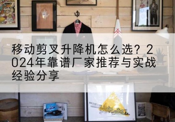 东平升降平台厂家推荐-移动剪叉升降机怎么选？2024年靠谱厂家推荐与实战经验分享